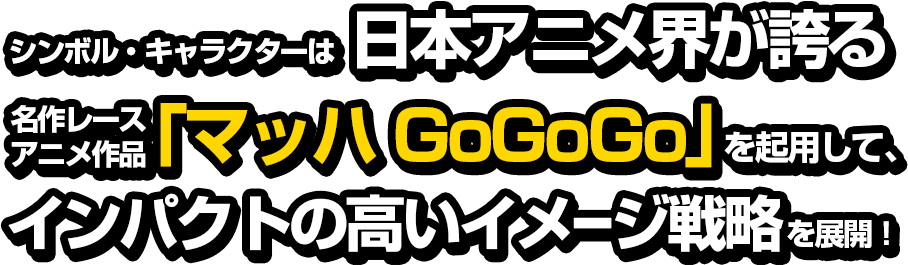 シンボル・キャラクターは日本アニメ界が誇る名作レースアニメ作品「マッハGoGoGo」を起用して、インパクトの高いイメージ戦略を展開！